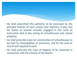 He shall prescribed the authority to be exercised by the
principal teacher of each school over teachers, if any, and
his duties as teacher actually engaged in the work of
instruction and in the caring of schoolhouses and school
property.
He shall prescribe rules for construction of schoolhouses to
be built by municipalities or provinces, and fix the area or
size of and required in each.
He shall prescribe the rules of hygiene to be observed in
connection with the schools of the islands.
 