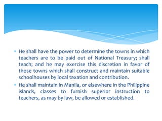 He shall have the power to determine the towns in which
teachers are to be paid out of National Treasury; shall
teach; and he may exercise this discretion in favor of
those towns which shall construct and maintain suitable
schoolhouses by local taxation and contribution.
He shall maintain in Manila, or elsewhere in the Philippine
islands, classes to furnish superior instruction to
teachers, as may by law, be allowed or established.
 