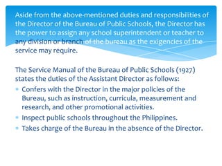 Aside from the above-mentioned duties and responsibilities of
the Director of the Bureau of Public Schools, the Director has
the power to assign any school superintendent or teacher to
any division or branch of the bureau as the exigencies of the
service may require.

The Service Manual of the Bureau of Public Schools (1927)
states the duties of the Assistant Director as follows:
  Confers with the Director in the major policies of the
  Bureau, such as instruction, curricula, measurement and
  research, and other promotional activities.
  Inspect public schools throughout the Philippines.
  Takes charge of the Bureau in the absence of the Director.
 