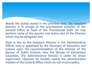 Beside the duties stated in the previous slide, the Assistant
Director is in charge of the promotional activities of the
General Office as head of the Promotional Staff. He may
perform some of the powers and duties also of the Director
which may be delegated him.
Next in line to the Assistant Director is the Administrative
Officer who is appointed by the Secretary of Education and
Culture upon the recommendation of the Director of the
Bureau of Public Schools, now the Bureau of Elementary
Education. The Administrative Division is under his direct
supervision. Likewise, he handles mainly the administrative
matters of the General Office which do not involve policy.
 