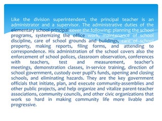 Like the division superintendent, the principal teacher is an
administrator and a supervisor. The administrative duties of the
elementary school principal cover the following: planning the school
programs, systemizing the office work, maintenance of school
discipline, care of school grounds and buildings, care of school
property, making reports, filing forms, and attending to
correspondence. His administration of the school covers also the
enforcement of school polices, classroom observation, conferences
with       teachers,      test    and     measurement,     teacher’s
meetings, demonstration classes, in-service training, direction of
school government, custody over pupil’s funds, opening and closing
schools, and eliminating hazards. They are the key government
officials that initiate, plan, and execute community-assemblies and
other public projects, and help organize and vitalize parent-teacher
associations, community councils, and other civic organizations that
work so hard in making community life more livable and
progressive.
 