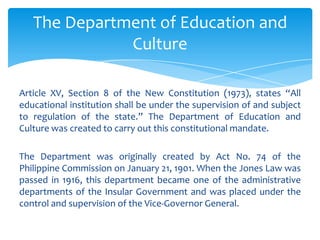 The Department of Education and
              Culture

Article XV, Section 8 of the New Constitution (1973), states “All
educational institution shall be under the supervision of and subject
to regulation of the state.” The Department of Education and
Culture was created to carry out this constitutional mandate.

The Department was originally created by Act No. 74 of the
Philippine Commission on January 21, 1901. When the Jones Law was
passed in 1916, this department became one of the administrative
departments of the Insular Government and was placed under the
control and supervision of the Vice-Governor General.
 