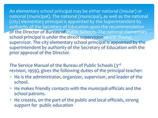 An elementary school principal may be either national (Insular) or
national (municipal). The national (municipal), as well as the national
(city) elementary principal is appointed by the Superintendent by
authority of the Secretary of Education upon the recommendation
of the Director of Bureau of Public Schools. The national elementary
school principal is under the direct supervision of the district
supervisor. The city elementary school principal is appointed by the
superintendent by authority of the Secretary of Education with the
prior approval of the Director.

The Service Manual of the Bureau of Public Schools (3rd
revision, 1959), gives the following duties of the principal teacher:
  He is the administrator, organizer, supervisor, and leader of the
  school.
  He makes friendly contacts with the municipal officials and the
  school patrons.
  He creates, on the part of the public and local officials, strong
  support for public education
 