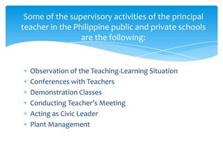 Some of the supervisory activities of the principal
teacher in the Philippine public and private schools
                 are the following:


  Observation of the Teaching-Learning Situation
  Conferences with Teachers
  Demonstration Classes
  Conducting Teacher’s Meeting
  Acting as Civic Leader
  Plant Management
 