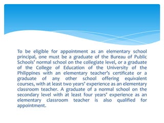 To be eligible for appointment as an elementary school
principal, one must be a graduate of the Bureau of Public
Schools’ normal school on the collegiate level, or a graduate
of the College of Education of the University of the
Philippines with an elementary teacher’s certificate or a
graduate of any other school offering equivalent
courses, with at least two years’ experience as an elementary
classroom teacher. A graduate of a normal school on the
secondary level with at least four years’ experience as an
elementary classroom teacher is also qualified for
appointment.
 