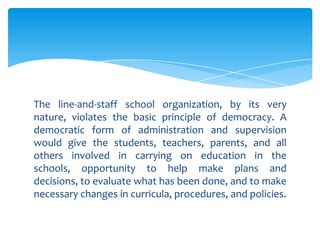 The line-and-staff school organization, by its very
nature, violates the basic principle of democracy. A
democratic form of administration and supervision
would give the students, teachers, parents, and all
others involved in carrying on education in the
schools, opportunity to help make plans and
decisions, to evaluate what has been done, and to make
necessary changes in curricula, procedures, and policies.
 
