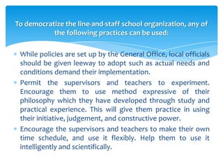 To democratize the line-and-staff school organization, any of
           the following practices can be used:

 While policies are set up by the General Office, local officials
 should be given leeway to adopt such as actual needs and
 conditions demand their implementation.
 Permit the supervisors and teachers to experiment.
 Encourage them to use method expressive of their
 philosophy which they have developed through study and
 practical experience. This will give them practice in using
 their initiative, judgement, and constructive power.
 Encourage the supervisors and teachers to make their own
 time schedule, and use it flexibly. Help them to use it
 intelligently and scientifically.
 