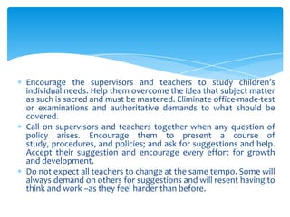 Encourage the supervisors and teachers to study children’s
individual needs. Help them overcome the idea that subject matter
as such is sacred and must be mastered. Eliminate office-made-test
or examinations and authoritative demands to what should be
covered.
Call on supervisors and teachers together when any question of
policy arises. Encourage them to present a course of
study, procedures, and policies; and ask for suggestions and help.
Accept their suggestion and encourage every effort for growth
and development.
Do not expect all teachers to change at the same tempo. Some will
always demand on others for suggestions and will resent having to
think and work –as they feel harder than before.
 