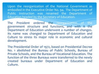 Upon the reorganization of the National Government as
embodied in the Executive Order No. 94. The Department of
Public Instruction was renamed the Department of
Education headed by the Secretary of Education.
The President ordered the reorganization of the
government structure and functions, and with it the
Department of Education underwent a number of changes.
Its name was changed to Department of Education and
Culture to stress its major role in economic and cultural
development.
The Presidential Order of 1972, based on Presidential Decree
No. 1 abolished the Bureau of Public Schools, Bureau of
Private Schools, and the Bureau of Vocational Education. The
function of the three Bureaus were transferred to the newly
created bureaus under Department of Education and
Culture.
 