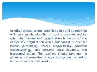 In other words, school administration and supervision
will have to abandon its autocratic position and re-
orient its line-and-staff organization in favour of the
democratic organization which emphasizes respect for
human personality, shared responsibility, common
understanding, joint concern, local initiative, and
integrated action. The teachers should take part in
planning and execution of any school project as well as
in the evaluation of its result.
 