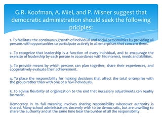 G.R. Koofman, A. Miel, and P. Misner suggest that
 democratic administration should seek the following
                     priciples:
1. To facilitate the continuous growth of individual and social personalities by providing all
persons with opportunities to participate actively in all enterprises that concern them.

2. To recognize that leadership is a function of every individual, and to encourage the
exercise of leadership by each person in accordance with his interest, needs and abilities.

3. To provide means by which persons can plan together, share their experiences, and
cooperatively evaluate their achievement.

4. To place the responsibility for making decisions that affect the total enterprise with
the group rather than with one or a few individuals.

5. To advise flexibility of organization to the end that necessary adjustments can readily
be made.

Democracy in its full meaning involves sharing responsibility whenever authority is
shared. Many school administrators sincerely wish to be democratic, but are unwilling to
share the authority and at the same time bear the burden of all the responsibility.
 