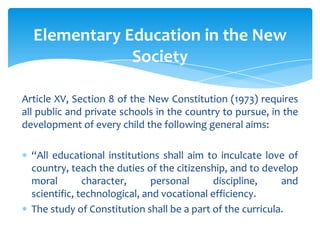 Elementary Education in the New
              Society

Article XV, Section 8 of the New Constitution (1973) requires
all public and private schools in the country to pursue, in the
development of every child the following general aims:

  “All educational institutions shall aim to inculcate love of
  country, teach the duties of the citizenship, and to develop
  moral        character,      personal      discipline,    and
  scientific, technological, and vocational efficiency.
  The study of Constitution shall be a part of the curricula.
 