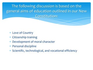 The following discussion is based on the
general aims of education outlined in our New
                 Constitution:


   Love of Country
   Citizenship training
   Development of moral character
   Personal discipline
   Scientific, technological, and vocational efficiency
 