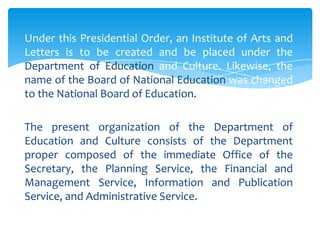 Under this Presidential Order, an Institute of Arts and
Letters is to be created and be placed under the
Department of Education and Culture. Likewise, the
name of the Board of National Education was changed
to the National Board of Education.

The present organization of the Department of
Education and Culture consists of the Department
proper composed of the immediate Office of the
Secretary, the Planning Service, the Financial and
Management Service, Information and Publication
Service, and Administrative Service.
 
