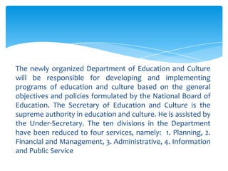 The newly organized Department of Education and Culture
will be responsible for developing and implementing
programs of education and culture based on the general
objectives and policies formulated by the National Board of
Education. The Secretary of Education and Culture is the
supreme authority in education and culture. He is assisted by
the Under-Secretary. The ten divisions in the Department
have been reduced to four services, namely: 1. Planning, 2.
Financial and Management, 3. Administrative, 4. Information
and Public Service
 