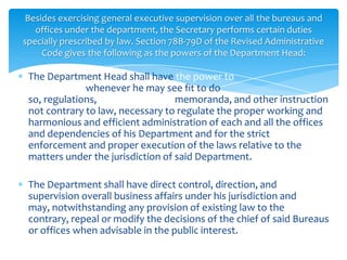 Besides exercising general executive supervision over all the bureaus and
   offices under the department, the Secretary performs certain duties
specially prescribed by law. Section 78B-79D of the Revised Administrative
     Code gives the following as the powers of the Department Head:

 The Department Head shall have the power to
 promulgate, whenever he may see fit to do
 so, regulations, orders, circulars, memoranda, and other instruction
 not contrary to law, necessary to regulate the proper working and
 harmonious and efficient administration of each and all the offices
 and dependencies of his Department and for the strict
 enforcement and proper execution of the laws relative to the
 matters under the jurisdiction of said Department.

 The Department shall have direct control, direction, and
 supervision overall business affairs under his jurisdiction and
 may, notwithstanding any provision of existing law to the
 contrary, repeal or modify the decisions of the chief of said Bureaus
 or offices when advisable in the public interest.
 