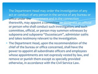 The Department Head may order the investigation of any
act or conduct of any person in the service of any bureau or
office under the department and in the connection
therewith, may appoint a committee or designate an official
or person who shall conduct such investigation; and such
committee, official, or person may summon witnesses by
subpoena and subpoena “Ducestecum”, administer oaths
and takes testimony relevant to the investigation.
The Department Head, upon the recommendation of the
chief of the bureau or office concerned, shall have the
power to appoint all subordinate officers and employees
whose appointments are not expressly vested by law, and
remove or punish them except as specially provided
otherwise, in accordance with the Civil Service Law.
 