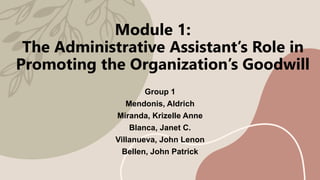 Module 1:
The Administrative Assistant’s Role in
Promoting the Organization’s Goodwill
Group 1
Mendonis, Aldrich
Miranda, Krizelle Anne
Blanca, Janet C.
Villanueva, John Lenon
Bellen, John Patrick
 