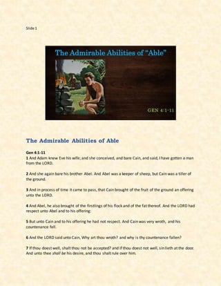 Slide 1
The Admirable Abilities of “Able”
GEN 4:1-11
The Admirable Abilities of Able
Gen 4:1-11
1 And Adam knew Eve his wife; and she conceived, and bare Cain, and said, I have gotten a man
from the LORD.
2 And she again bare his brother Abel. And Abel was a keeper of sheep, but Cain was a tiller of
the ground.
3 And in process of time it came to pass, that Cain brought of the fruit of the ground an offering
unto the LORD.
4 And Abel, he also brought of the firstlings of his flock and of the fat thereof. And the LORD had
respect unto Abel and to his offering:
5 But unto Cain and to his offering he had not respect. And Cain was very wroth, and his
countenance fell.
6 And the LORD said unto Cain, Why art thou wroth? and why is thy countenance fallen?
7 If thou doest well, shalt thou not be accepted? and if thou doest not well, sin lieth at the door.
And unto thee shall be his desire, and thou shalt rule over him.
 