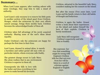 Summary…
When Lord Loam appears, after washing ashore with
some wreckage, they urge him to take a stand of
authority.
Crichton takes full advantage of his newly acquired
authority. Sharing none of the earl’s ideas about
equality.
Under Crichton’s rule the aristocrats are happy for
perhaps the first time in their lives.
The greatest change occurs in Lady Mary.
She alone realizes that in any environment
Crichton is superior to them all.
Consequently she falls in love with
the butler and does everything in her
power to make herself his favourite.
Lord Loam’s only recourse is to remove his little party
to another section of the island apart from Crichton.
Hunger, which the aristocrats by their own efforts
cannot assuage, brings them meekly back. Crichton
becomes the acknowledged leader of them all.
Lord Loam, dressed in animal skins, is merely
a harmless and rather genial old man with no
particular talents, whom everyone calls Daddy.
Crichton, attracted to the beautiful Lady Mary,
considers making her his consort on the island.
But after the rescue (Two years later, Lord
Loam and his family return to their old habits
of thought and behaviour.
Crichton is again the butler. Ernest
writes a book about their experiences
on the island and makes himself the
hero of their exploits. Crichton is
barely mentioned.
She expresses her
view that something
might be wrong with
England, Crichton
tells her that not even
from her will he
listen to a word of
criticism against
England or English
ways.
Lady Mary still recognizes
Crichton’s superiority and tells
him so frankly.
 