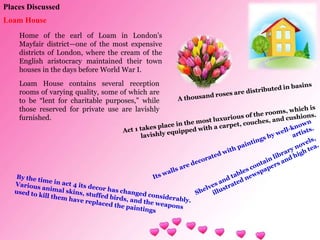Places Discussed
Loam House
Home of the earl of Loam in London’s
Mayfair district—one of the most expensive
districts of London, where the cream of the
English aristocracy maintained their town
houses in the days before World War I.
Loam House contains several reception
rooms of varying quality, some of which are
to be “lent for charitable purposes,” while
those reserved for private use are lavishly
furnished.
 