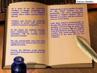 As a work of art, The Admirable
Crichton is simple, consistent, and
complete. Formally, it is dramatic
comedy with a rather unusual twist at
the end
Literary Qualities
Crichton and Tweeny are obviously
members of society with whom the
audience is meant to sympathize.
On the island, life suddenly becomes
more fundamental. A new society
crystallizes, with the morally correct
character as leader.
The old, unreasonable rules have been
replaced by more natural rules in a more
significant society.
Tweeny, the illiterate young servant,
grows from being speechlessly shy in the
presence
 