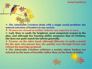 Social Sensitivity
 The Admirable Crichton deals with a single social problem: the
natural selection of leaders in any society.
 Women are viewed as neither inferior nor superior to men.
 Lady Mary is easily the brightest, most competent woman in the
play; and although her hunting ability surpasses that of Crichton,
she does not quite match his talents generally.
 Tweeny, on the other hand, although illiterate, is easily a match
for the men who pursue her; she quickly sees through Ernest and
refuses his marriage proposal.
 The Admirable Crichton criticizes a society where leaders are
selected on the basis of heredity rather than on the basis of ability.
 