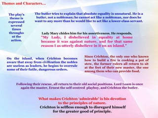 The play's
theme is
expressed
several
times
througho
ut the
action.
Lady Mary chides him for his assertiveness. He responds,
"My Lady, I disbelieved in equality at home
because it was against nature, and for that same
reason I as utterly disbelieve in it on an island."
The butler tries to explain that absolute equality is unnatural. He is a
butler, not a nobleman; he cannot act like a nobleman, nor does he
want to any more than he would like to act like a lower-class servant.
On the island, when Crichton becomes
aware that away from civilization the nobles
are useless as leaders, he begins to overrule
some of their futile, dangerous orders.
Since Crichton, the only one who knows
how to build a fire is cooking a pot of
stew, the former rulers all return to sit
at the feet of their new master, the one
among them who can provide food.
Following their rescue, all return to their old social positions. Lord Loam is once
again the master, Ernest the self-centred playboy, and Crichton the butler.
What makes Crichton ‘admirable’ is his devotion
to the principles of nature.
Crichton is selfless enough to disregard himself
for the greater good of principle.
Themes and Characters…
 