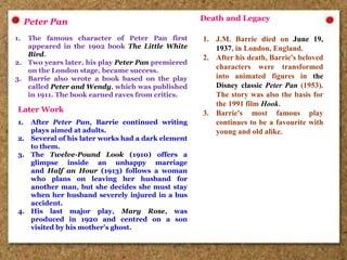 Peter Pan
1. The famous character of Peter Pan first
appeared in the 1902 book The Little White
Bird.
2. Two years later, his play Peter Pan premiered
on the London stage, became success.
3. Barrie also wrote a book based on the play
called Peter and Wendy, which was published
in 1911. The book earned raves from critics.
Later Work
1. After Peter Pan, Barrie continued writing
plays aimed at adults.
2. Several of his later works had a dark element
to them.
3. The Twelve-Pound Look (1910) offers a
glimpse inside an unhappy marriage
and Half an Hour (1913) follows a woman
who plans on leaving her husband for
another man, but she decides she must stay
when her husband severely injured in a bus
accident.
4. His last major play, Mary Rose, was
produced in 1920 and centred on a son
visited by his mother's ghost.
Death and Legacy
1. J.M. Barrie died on June 19,
1937, in London, England.
2. After his death, Barrie's beloved
characters were transformed
into animated figures in the
Disney classic Peter Pan (1953).
The story was also the basis for
the 1991 film Hook.
3. Barrie's most famous play
continues to be a favourite with
young and old alike.
 