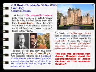 J. M. Barrie: The Admirable Crichton (1902)
Genre: Play.
Country: Scotland.
J.M. Barrie's The Admirable Crichton
is the work of a son of a Scottish weaver,
born in a tiny low-built house a few miles
from Glamis Castle, where the writer
would later come to entertain members of
the Royal family at Princess Margaret's
fourth birthday party.
For Barrie the English upper classes
were an endless source of fascination
and humour – the ideal target for his
social satire, beneath the veneer of
which lies a greater, philosophical
exploration of the nature of society,
civilization and the will-to-power.
The idea for the play may have been
prompted by Arthur Conan Doyle,
who suggested to Barrie that if a king and
an able seaman were wrecked together on
a desert island for the rest of their lives,
the sailor would end as king and the
monarch as servant.
The title was borrowed from
James Urquhart about the
accomplishments of James
Crichton as “The Admirable
Crichton”
 