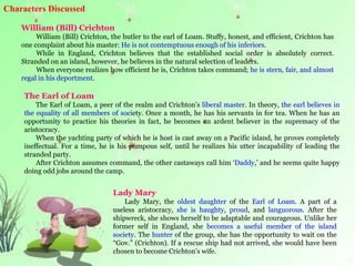 Characters Discussed
William (Bill) Crichton
William (Bill) Crichton, the butler to the earl of Loam. Stuffy, honest, and efficient, Crichton has
one complaint about his master: He is not contemptuous enough of his inferiors.
While in England, Crichton believes that the established social order is absolutely correct.
Stranded on an island, however, he believes in the natural selection of leaders.
When everyone realizes how efficient he is, Crichton takes command; he is stern, fair, and almost
regal in his deportment.
The Earl of Loam
The Earl of Loam, a peer of the realm and Crichton’s liberal master. In theory, the earl believes in
the equality of all members of society. Once a month, he has his servants in for tea. When he has an
opportunity to practice his theories in fact, he becomes an ardent believer in the supremacy of the
aristocracy.
When the yachting party of which he is host is cast away on a Pacific island, he proves completely
ineffectual. For a time, he is his pompous self, until he realizes his utter incapability of leading the
stranded party.
After Crichton assumes command, the other castaways call him ‘Daddy,’ and he seems quite happy
doing odd jobs around the camp.
Lady Mary
Lady Mary, the oldest daughter of the Earl of Loam. A part of a
useless aristocracy, she is haughty, proud, and languorous. After the
shipwreck, she shows herself to be adaptable and courageous. Unlike her
former self in England, she becomes a useful member of the island
society. The hunter of the group, she has the opportunity to wait on the
“Gov.” (Crichton). If a rescue ship had not arrived, she would have been
chosen to become Crichton’s wife.
 