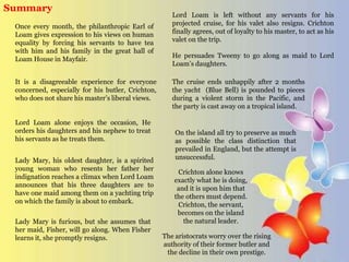 Once every month, the philanthropic Earl of
Loam gives expression to his views on human
equality by forcing his servants to have tea
with him and his family in the great hall of
Loam House in Mayfair.
It is a disagreeable experience for everyone
concerned, especially for his butler, Crichton,
who does not share his master’s liberal views.
Summary
Lord Loam alone enjoys the occasion, He
orders his daughters and his nephew to treat
his servants as he treats them.
Lady Mary, his oldest daughter, is a spirited
young woman who resents her father her
indignation reaches a climax when Lord Loam
announces that his three daughters are to
have one maid among them on a yachting trip
on which the family is about to embark.
Lady Mary is furious, but she assumes that
her maid, Fisher, will go along. When Fisher
learns it, she promptly resigns.
Lord Loam is left without any servants for his
projected cruise, for his valet also resigns. Crichton
finally agrees, out of loyalty to his master, to act as his
valet on the trip.
He persuades Tweeny to go along as maid to Lord
Loam’s daughters.
The cruise ends unhappily after 2 months
the yacht (Blue Bell) is pounded to pieces
during a violent storm in the Pacific, and
the party is cast away on a tropical island.
On the island all try to preserve as much
as possible the class distinction that
prevailed in England, but the attempt is
unsuccessful.
Crichton alone knows
exactly what he is doing,
and it is upon him that
the others must depend.
Crichton, the servant,
becomes on the island
the natural leader.
The aristocrats worry over the rising
authority of their former butler and
the decline in their own prestige.
 