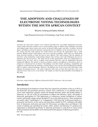 International Journal of Managing Information Technology (IJMIT) Vol.5, No.4, November 2013

THE ADOPTION AND CHALLENGES OF
ELECTRONIC VOTING TECHNOLOGIES
WITHIN THE SOUTH AFRICAN CONTEXT
Mourine Achieng and Ephias Ruhode
Cape Peninsula University of Technology, Cape Town, South Africa

Abstract
Literature has shown that countries such as Brazil and India have successfully implemented electronic
voting systems and other countries are at various piloting stages to address many challenges associated
with manual paper based system such ascosts of physical ballot paper and other overheads, electoral
delays, distribution of electoral materials, and general lack of confidence in the electoral process. It is in
this context that this study explores how South African can leverage the opportunities that e-voting
presents. Manual voting is often tedious, non-secure, and time-consuming, which leads us to think about
using electronic facilities to make the process more efficient. This study proposes that the adoption of
electronic voting technologies could perhaps mitigate some of these issues and challengesin the process
improving the electoral process. The study used an on-line questionnaire which was administered to a
broader group of voters and an in-depth semi-structured interview with the Independent Electoral
Commission officials. The analysis is based on thematic analysis and diffusion of innovations theory is
adopted as a theoretical lens of analysis. The findings reveal that relative advantage, compatibility and
complexity would determine the intentions of South African voters and the Electoral Management Bodies
(IEC) to adopt e-voting technologies. Moreover, the findings also reveal several other factorsthat could
influence the adoption process. The study is limited to only voters in Cape Town and these voters were
expected to have some access to the internet. The sample size limits the generalizability of the findings of
this study.

Keywords
Electronic voting technology, Diffusion of Innovation (DoI), E-democracy, &E-governance

Introduction
The technological development in South Africa has opened the possibilities of the use of ICTs in
the democratic and governance processes. Garson views e-democracy as an umbrella term that
covers many democratic activities carried out through electronic means and broadly defines edemocracy as “the use of ICT by governments to improve the efficiency, equity, and quality of
democratic participation [1].”The applications of e-democracy include mechanisms to inform,
consult, and broadly engage citizens through ICT use in the political process. These mechanisms
are usually called “e-participation” or “e-engagement”. Clift states that “e-democracy builds on egovernance and focuses on the actions and innovations enabled by ICTs combined with higher
level of democratic motivation and intent [2].”Governance according toLai and Haleem is the
system of leading and controlling the actions, affairs, policies and functions of a political unit,
organization or nation[3].E-governance or electronic governance is using ICTs at various levels
of the government and the public sector and beyond for the purpose of enhancing governance
[4] - [6].
DOI : 10.5121/ijmit.2013.5401

1

 