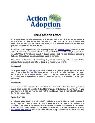 The Adoption Letter
An adoption letter is probably unlike anything you have ever written. You are not just writing a
letter to someone - you are writing to someone you have never met, and perhaps never will
meet, with the end goal of raising their child. It is a profound experience for both the
prospective parents and the birth mother.
But because of its unique nature, parents going through the adoption process are often unsure
of how to approach an adoption letter. “How do we start? What should we say? How much do
we write? What if it’s not good enough?” Doubts creep up and the letter becomes a daunting
task, one that can leave parents up at night trying to complete.
While adoption letters may look intimidating, they are really not so impossible. To help with the
adoption letter process, here are three things to remember when writing.
Be Yourself
An adoption letter to a birth mother is a way of introducing yourself without meeting her and a
way of connecting the two sides together before the birth. In order to establish a proper
connection, it is best to write honestly. The birth mother will connect with your genuine voice
and history, not exaggerations or embellishments. Be yourself and you will find the right
connection.
Be Positive
An adoption can be a very difficult and emotional time for a birth mother. This is why your letter
should be as positive as possible. It should communicate and elucidate the wonderful life you
plan to give to a child and how the birth mother would never have to worry about the kind of
life her child would have.
Write, Don’t List
An adoption letter is not the time to list off qualifications or bullet points as to why you would
be a good parent. The letter should be personal and come from the heart, written with love and
affection. The purpose of this letter is to show in writing what kind of parent you will be without
listing off facts. Some parents tell the story of when they first met each other, or their
experiences with adoption. Others will share times of triumph or moments of sorrow, and how
 