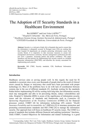 eHealth Beyond the Horizon – Get IT There                                                             765
S.K. Andersen et al. (Eds.)
IOS Press, 2008
© 2008 Organizing Committee of MIE 2008. All rights reserved.




The Adoption of IT Security Standards in a
        Healthcare Environment
                         Rui GOMESa c and Luís Velez LAPÃO b,c 1
                   a
                    Hospital S. Sebastião – Sta. Maria da Feira, Portugal,
         b
           Healthcare Systems Group, Instituto Nacional de Administração, Portugal,
            c
              CINTESIS-Faculdade de Medicina, Universidade do Porto, Portugal


             Abstract. Security is a vital part of daily life to Hospitals that need to ensure that
             the information is adequately secured. In Portugal, more CIOs are seeking that
             their hospital IS departments are properly protecting information assets from
             security threats. It is imperative to take necessary measures to ensure risk
             management and business continuity. Security management certification provides
             just such a guarantee, increasing patient and partner confidence. This paper
             introduces one best practice for implementing four security controls in a hospital
             datacenter infrastructure (ISO27002), and describes the security assessment for
             implementing such controls.

             Keywords: ISO 27002, Security standards, CIO, Healthcare Information
             Management.



Introduction

Healthcare services aims at serving people well. In this regard, the need for IS
standards is recurrent since every year thousands of people died as the result of clinical
errors caused by fatigue or inaccuracy that could have been prevented with proper
technology [1]. Most of the problems have to do with lack of coordination between
systems due to the use of different standards [2]. Anybody waiting for the standards
bodies before implementing IS will be waiting such long time, but information security
must stay manageable and able to let preventing threats, reduce vulnerabilities and
risks. Hospital S. Sebastião (HSS) is aware of the significance of information security
issues and the relevance of standards and frameworks such as Committee Of
Sponsoring Organizations of the Treadway Commission (COSO) [3] for financial
processes control, COBIT [4] for information technology (IT) control, “Health
Insurance Portability and Accountability Act” (HIPAA) [5] to insurance protection and
promoting communications standards and ISO 27002 [6] to manage the information
security. Our approach here will focus on healthcare IT security issues. The COSO is a
group of standards that includes different financial and auditing institutions’ functions,
while COBIT, Control Objectives for Information and related Technology is a good

     1
      Corresponding Author: Prof. Luís Velez Lapão, Healthcare Systems Group, Instituto Nacional de
Administração, Palácio dos Marqueses do Pombal, 2784-540 Oeiras, Portugal, email: luis.lapao@ina.pt.
 
