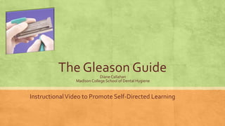 The Gleason GuideDiane Callahan
Madison College School of Dental Hygiene
InstructionalVideo to Promote Self-Directed Learning
 