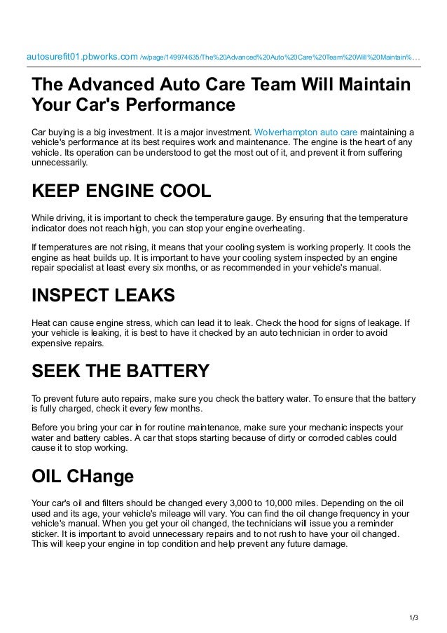 1/3
autosurefit01.pbworks.com
/w/page/149974635/The%20Advanced%20Auto%20Care%20Team%20Will%20Maintain%…
 
The Advanced Auto Care Team Will Maintain
Your Car's Performance
Car buying is a big investment. It is a major investment. Wolverhampton auto care maintaining a
vehicle's performance at its best requires work and maintenance. The engine is the heart of any
vehicle. Its operation can be understood to get the most out of it, and prevent it from suffering
unnecessarily.
KEEP ENGINE COOL
While driving, it is important to check the temperature gauge. By ensuring that the temperature
indicator does not reach high, you can stop your engine overheating.
If temperatures are not rising, it means that your cooling system is working properly. It cools the
engine as heat builds up. It is important to have your cooling system inspected by an engine
repair specialist at least every six months, or as recommended in your vehicle's manual.
INSPECT LEAKS
Heat can cause engine stress, which can lead it to leak. Check the hood for signs of leakage. If
your vehicle is leaking, it is best to have it checked by an auto technician in order to avoid
expensive repairs.
SEEK THE BATTERY
To prevent future auto repairs, make sure you check the battery water. To ensure that the battery
is fully charged, check it every few months.
Before you bring your car in for routine maintenance, make sure your mechanic inspects your
water and battery cables. A car that stops starting because of dirty or corroded cables could
cause it to stop working.
OIL CHange
Your car's oil and filters should be changed every 3,000 to 10,000 miles. Depending on the oil
used and its age, your vehicle's mileage will vary. You can find the oil change frequency in your
vehicle's manual. When you get your oil changed, the technicians will issue you a reminder
sticker. It is important to avoid unnecessary repairs and to not rush to have your oil changed.
This will keep your engine in top condition and help prevent any future damage.
 
 