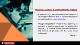 MACHINE LEARNING IN COMPUTATIONAL PHYSICS
A new method for sampling training data based on a
Taylor approximation is built to approximate physical
simulation codes in machine learning.
Though not specifically related to Deep Learning, an
approach is used to approximate the solution of a
physical ODE structure using a Deep Neural Network
and improve its precision with the same model
architecture.
Contd...
 