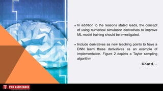 In addition to the reasons stated leads, the concept
of using numerical simulation derivatives to improve
ML model training should be investigated.
Include derivatives as new teaching points to have a
DNN learn these derivatives as an example of
implementation. Figure 2 depicts a Taylor sampling
algorithm
Contd...
 