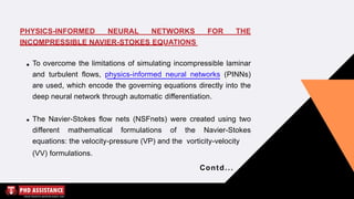 FOR THE
PHYSICS-INFORMED NEURAL NETWORKS
INCOMPRESSIBLE NAVIER-STOKES EQUATIONS
To overcome the limitations of simulating incompressible laminar
and turbulent flows, physics-informed neural networks (PINNs)
are used, which encode the governing equations directly into the
deep neural network through automatic differentiation.
The Navier-Stokes flow nets (NSFnets) were created using two
different mathematical formulations of the Navier-Stokes
equations: the velocity-pressure (VP) and the vorticity-velocity
(VV) formulations.
Contd...
 