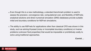 Even though this is a new methodology, a standard benchmark problem is used to
assess the precision, convergence rate, computational cost, and flexibility of NSFnets;
analytical solutions and direct numerical simulation (DNS) databases provide suitable
initial and boundary conditions for NSFnet simulations.
The ability to use NSFnets for applications other than classical CFD was shown in this
study, such as solving ill-posed (noisy or incomplete boundary conditions) or inverse
problems (unknown fluid properties) that would be impossible or prohibitively costly to
solve using traditional approaches.
Contd...
 