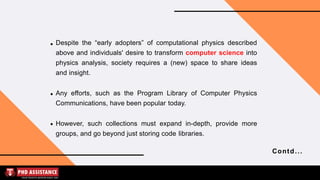 Despite the “early adopters” of computational physics described
above and individuals' desire to transform computer science into
physics analysis, society requires a (new) space to share ideas
and insight.
Any efforts, such as the Program Library of Computer Physics
Communications, have been popular today.
However, such collections must expand in-depth, provide more
groups, and go beyond just storing code libraries.
Contd...
 