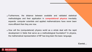 Furthermore, the distance between available and validated statistical
methodologies and their application in computational physics inevitably
expands: computer scientists and applied mathematicians have never been
more efficient than they are now.
How will the (computational) physics world as a whole deal with the rapid
development in fields that serve as a methodological foundation? In physics,
the mathematical representation of NP has long been the basic language.
Contd...
 