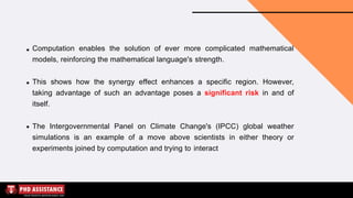 Computation enables the solution of ever more complicated mathematical
models, reinforcing the mathematical language's strength.
This shows how the synergy effect enhances a specific region. However,
taking advantage of such an advantage poses a significant risk in and of
itself.
The Intergovernmental Panel on Climate Change's (IPCC) global weather
simulations is an example of a move above scientists in either theory or
experiments joined by computation and trying to interact
 