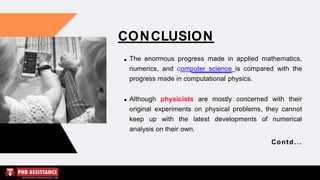 CONCLUSION
The enormous progress made in applied mathematics,
numerics, and computer science is compared with the
progress made in computational physics.
Although physicists are mostly concerned with their
original experiments on physical problems, they cannot
keep up with the latest developments of numerical
analysis on their own.
Contd...
 