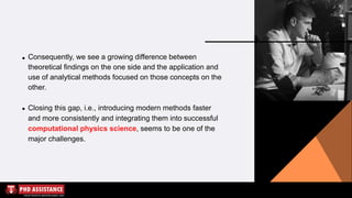 Consequently, we see a growing difference between
theoretical findings on the one side and the application and
use of analytical methods focused on those concepts on the
other.
Closing this gap, i.e., introducing modern methods faster
and more consistently and integrating them into successful
computational physics science, seems to be one of the
major challenges.
 