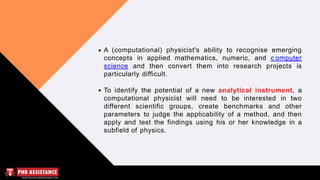 A (computational) physicist's ability to recognise emerging
concepts in applied mathematics, numeric, and c omputer
science and then convert them into research projects is
particularly difficult.
To identify the potential of a new analytical instrument, a
computational physicist will need to be interested in two
different scientific groups, create benchmarks and other
parameters to judge the applicability of a method, and then
apply and test the findings using his or her knowledge in a
subfield of physics.
 