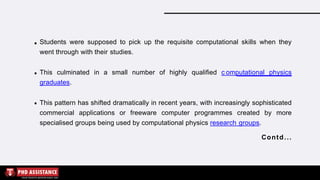 Students were supposed to pick up the requisite computational skills when they
went through with their studies.
This culminated in a small number of highly qualified c omputational physics
graduates.
This pattern has shifted dramatically in recent years, with increasingly sophisticated
commercial applications or freeware computer programmes created by more
specialised groups being used by computational physics research groups.
Contd...
 