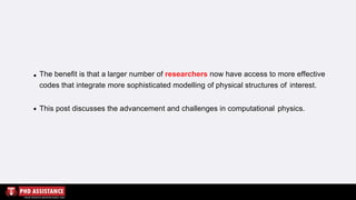 The benefit is that a larger number of researchers now have access to more effective
codes that integrate more sophisticated modelling of physical structures of interest.
This post discusses the advancement and challenges in computational physics.
 