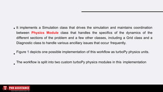 It implements a Simulation class that drives the simulation and maintains coordination
between Physics Module class that handles the specifics of the dynamics of the
different sections of the problem and a few other classes, including a Grid class and a
Diagnostic class to handle various ancillary issues that occur frequently.
Figure 1 depicts one possible implementation of this workflow as turboPy physics units.
The workflow is split into two custom turboPy physics modules in this implementation
 